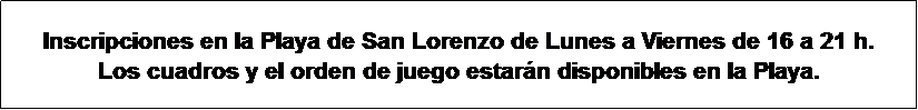 Cuadro de texto: Inscripciones en la Playa de San Lorenzo de Lunes a Viernes de 16 a 21 h.
Los cuadros y el orden de juego estar�n disponibles en la Playa.